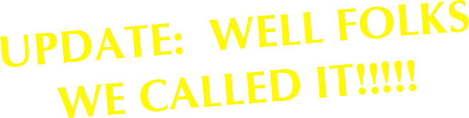 UPDATE:  WELL FOLKS
WE CALLED IT!!!!!